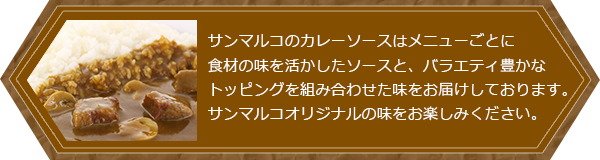 サンマルコのカレーソースはメニューごとに最適なソースを開発しお届けしております。サンマルコオリジナルの味をお楽しみください。